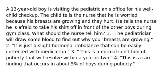 A 13-year-old boy is visiting the pediatrician's office for his well-child checkup. The child tells the nurse that he is worried because his breasts are growing and they hurt. He tells the nurse he is afraid to take his shirt off in front of the other boys during gym class. What should the nurse tell him? 1. "The pediatrician will draw some blood to find out why your breasts are growing." 2. "It is just a slight hormonal imbalance that can be easily corrected with medication." 3. " This is a normal condition of puberty that will resolve within a year or two." 4. "This is a rare finding that occurs in about 5% of boys during puberty."