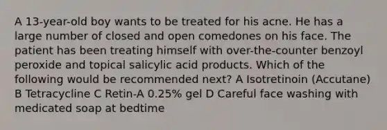 A 13-year-old boy wants to be treated for his acne. He has a large number of closed and open comedones on his face. The patient has been treating himself with over-the-counter benzoyl peroxide and topical salicylic acid products. Which of the following would be recommended next? A Isotretinoin (Accutane) B Tetracycline C Retin-A 0.25% gel D Careful face washing with medicated soap at bedtime