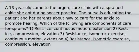 A 13-year-old came to the urgent care clinic with a sprained ankle she got during soccer practice. The nurse is educating the patient and her parents about how to care for the ankle to promote healing. Which of the following are components of care for sprains? 1) Rest, ice, continuous motion, extension 2) Rest, ice, compression, elevation 3) Resistance, isometric exercise, continuous motion, extension 4) Resistance, isometric exercise, compression, elevation