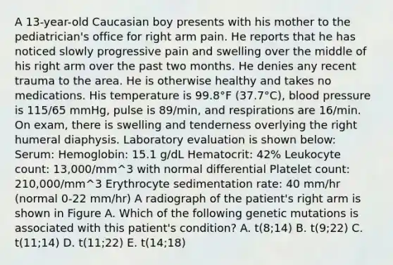 A 13-year-old Caucasian boy presents with his mother to the pediatrician's office for right arm pain. He reports that he has noticed slowly progressive pain and swelling over the middle of his right arm over the past two months. He denies any recent trauma to the area. He is otherwise healthy and takes no medications. His temperature is 99.8°F (37.7°C), blood pressure is 115/65 mmHg, pulse is 89/min, and respirations are 16/min. On exam, there is swelling and tenderness overlying the right humeral diaphysis. Laboratory evaluation is shown below: Serum: Hemoglobin: 15.1 g/dL Hematocrit: 42% Leukocyte count: 13,000/mm^3 with normal differential Platelet count: 210,000/mm^3 Erythrocyte sedimentation rate: 40 mm/hr (normal 0-22 mm/hr) A radiograph of the patient's right arm is shown in Figure A. Which of the following genetic mutations is associated with this patient's condition? A. t(8;14) B. t(9;22) C. t(11;14) D. t(11;22) E. t(14;18)