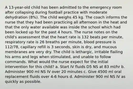 A 13-year-old child has been admitted to the emergency room after collapsing during football practice with moderate dehydration (8%). The child weighs 45 kg. The coach informs the nurse that they had been practicing all afternoon in the heat and that the only water available was inside the school which had been locked up for the past 4 hours. The nurse notes on the child's assessment that the heart rate is 132 beats per minute, respiratory rate is 26 breaths per minute, blood pressure is 112/78, capillary refill is 3 seconds, skin is dry, and mucous membranes are very dry. The child is lethargic, irritable flailing his arms and legs when stimulated, and unable to follow commands. What would the nurse expect for the initial intervention for this child? a. Start IV fluids D5 NS at 83 ml/hr b. Administer 900 ml NS IV over 20 minutes c. Give 4500 ml oral replacement fluids over 4-6 hours d. Administer 900 ml NS IV as quickly as possible.