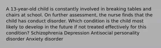 A 13-year-old child is constantly involved in breaking tables and chairs at school. On further assessment, the nurse finds that the child has conduct disorder. Which condition is the child most likely to develop in the future if not treated effectively for this condition? Schizophrenia Depression Antisocial personality disorder Anxiety disorder