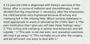 A 13-year-old child is diagnosed with Ewing's sarcoma of the femur. After a course of radiation and chemotherapy, it was decided that leg amputation is necessary. After the amputation, the child becomes very frightened because of aching and cramping felt in the missing limb. Which nursing statement is most appropriate to assist in alleviating the child's fear? 1."The pain medication that I give you will take these feelings away." 2."This aching and cramping is normal and temporary and will subside." 3."This pain is not real pain, and relaxation exercises will help it go away." 4."This normally occurs after the surgery, and we will teach you ways to deal with it."