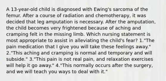 A 13-year-old child is diagnosed with Ewing's sarcoma of the femur. After a course of radiation and chemotherapy, it was decided that leg amputation is necessary. After the amputation, the child becomes very frightened because of aching and cramping felt in the missing limb. Which nursing statement is most appropriate to assist in alleviating the child's fear? 1."The pain medication that I give you will take these feelings away." 2."This aching and cramping is normal and temporary and will subside." 3."This pain is not real pain, and relaxation exercises will help it go away." 4."This normally occurs after the surgery, and we will teach you ways to deal with it."