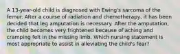 A 13-year-old child is diagnosed with Ewing's sarcoma of the femur. After a course of radiation and chemotherapy, it has been decided that leg amputation is necessary. After the amputation, the child becomes very frightened because of aching and cramping felt in the missing limb. Which nursing statement is most appropriate to assist in alleviating the child's fear?