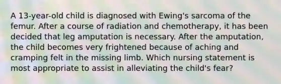 A 13-year-old child is diagnosed with Ewing's sarcoma of the femur. After a course of radiation and chemotherapy, it has been decided that leg amputation is necessary. After the amputation, the child becomes very frightened because of aching and cramping felt in the missing limb. Which nursing statement is most appropriate to assist in alleviating the child's fear?