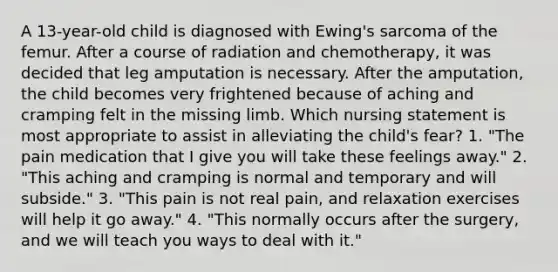 A 13-year-old child is diagnosed with Ewing's sarcoma of the femur. After a course of radiation and chemotherapy, it was decided that leg amputation is necessary. After the amputation, the child becomes very frightened because of aching and cramping felt in the missing limb. Which nursing statement is most appropriate to assist in alleviating the child's fear? 1. "The pain medication that I give you will take these feelings away." 2. "This aching and cramping is normal and temporary and will subside." 3. "This pain is not real pain, and relaxation exercises will help it go away." 4. "This normally occurs after the surgery, and we will teach you ways to deal with it."