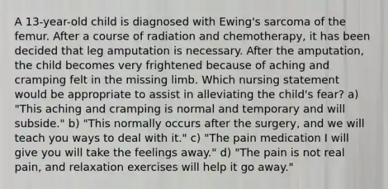 A 13-year-old child is diagnosed with Ewing's sarcoma of the femur. After a course of radiation and chemotherapy, it has been decided that leg amputation is necessary. After the amputation, the child becomes very frightened because of aching and cramping felt in the missing limb. Which nursing statement would be appropriate to assist in alleviating the child's fear? a) "This aching and cramping is normal and temporary and will subside." b) "This normally occurs after the surgery, and we will teach you ways to deal with it." c) "The pain medication I will give you will take the feelings away." d) "The pain is not real pain, and relaxation exercises will help it go away."