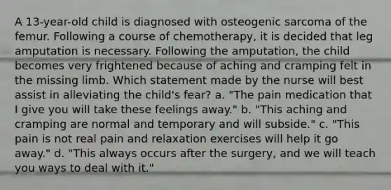 A 13-year-old child is diagnosed with osteogenic sarcoma of the femur. Following a course of chemotherapy, it is decided that leg amputation is necessary. Following the amputation, the child becomes very frightened because of aching and cramping felt in the missing limb. Which statement made by the nurse will best assist in alleviating the child's fear? a. "The pain medication that I give you will take these feelings away." b. "This aching and cramping are normal and temporary and will subside." c. "This pain is not real pain and relaxation exercises will help it go away." d. "This always occurs after the surgery, and we will teach you ways to deal with it."