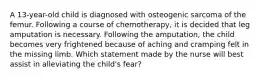 A 13-year-old child is diagnosed with osteogenic sarcoma of the femur. Following a course of chemotherapy, it is decided that leg amputation is necessary. Following the amputation, the child becomes very frightened because of aching and cramping felt in the missing limb. Which statement made by the nurse will best assist in alleviating the child's fear?