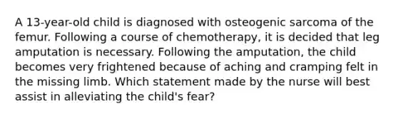 A 13-year-old child is diagnosed with osteogenic sarcoma of the femur. Following a course of chemotherapy, it is decided that leg amputation is necessary. Following the amputation, the child becomes very frightened because of aching and cramping felt in the missing limb. Which statement made by the nurse will best assist in alleviating the child's fear?