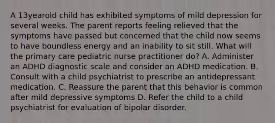 A 13yearold child has exhibited symptoms of mild depression for several weeks. The parent reports feeling relieved that the symptoms have passed but concerned that the child now seems to have boundless energy and an inability to sit still. What will the primary care pediatric nurse practitioner do? A. Administer an ADHD diagnostic scale and consider an ADHD medication. B. Consult with a child psychiatrist to prescribe an antidepressant medication. C. Reassure the parent that this behavior is common after mild depressive symptoms D. Refer the child to a child psychiatrist for evaluation of bipolar disorder.