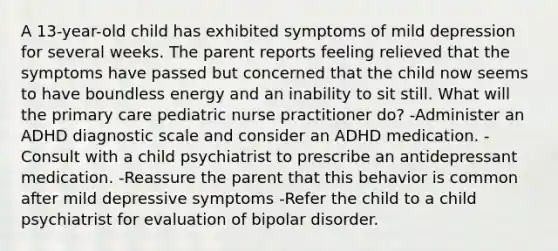 A 13-year-old child has exhibited symptoms of mild depression for several weeks. The parent reports feeling relieved that the symptoms have passed but concerned that the child now seems to have boundless energy and an inability to sit still. What will the primary care pediatric nurse practitioner do? -Administer an ADHD diagnostic scale and consider an ADHD medication. -Consult with a child psychiatrist to prescribe an antidepressant medication. -Reassure the parent that this behavior is common after mild depressive symptoms -Refer the child to a child psychiatrist for evaluation of bipolar disorder.