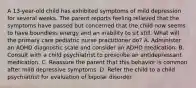 A 13-year-old child has exhibited symptoms of mild depression for several weeks. The parent reports feeling relieved that the symptoms have passed but concerned that the child now seems to have boundless energy and an inability to sit still. What will the primary care pediatric nurse practitioner do? A. Administer an ADHD diagnostic scale and consider an ADHD medication. B. Consult with a child psychiatrist to prescribe an antidepressant medication. C. Reassure the parent that this behavior is common after mild depressive symptoms. D. Refer the child to a child psychiatrist for evaluation of bipolar disorder.