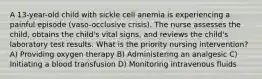 A 13-year-old child with sickle cell anemia is experiencing a painful episode (vaso-occlusive crisis). The nurse assesses the child, obtains the child's vital signs, and reviews the child's laboratory test results. What is the priority nursing intervention? A) Providing oxygen therapy B) Administering an analgesic C) Initiating a blood transfusion D) Monitoring intravenous fluids