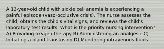 A 13-year-old child with sickle cell anemia is experiencing a painful episode (vaso-occlusive crisis). The nurse assesses the child, obtains the child's vital signs, and reviews the child's laboratory test results. What is the priority nursing intervention? A) Providing oxygen therapy B) Administering an analgesic C) Initiating a blood transfusion D) Monitoring intravenous fluids