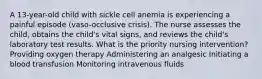 A 13-year-old child with sickle cell anemia is experiencing a painful episode (vaso-occlusive crisis). The nurse assesses the child, obtains the child's vital signs, and reviews the child's laboratory test results. What is the priority nursing intervention? Providing oxygen therapy Administering an analgesic Initiating a blood transfusion Monitoring intravenous fluids