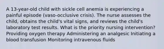 A 13-year-old child with sickle cell anemia is experiencing a painful episode (vaso-occlusive crisis). The nurse assesses the child, obtains the child's vital signs, and reviews the child's laboratory test results. What is the priority nursing intervention? Providing oxygen therapy Administering an analgesic Initiating a blood transfusion Monitoring intravenous fluids