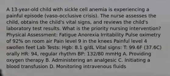 A 13-year-old child with sickle cell anemia is experiencing a painful episode (vaso-occlusive crisis). The nurse assesses the child, obtains the child's vital signs, and reviews the child's laboratory test results. What is the priority nursing intervention? Physical Assessment: Fatigue Anorexia Irritability Pulse oximetry of 92% on room air Pain level 9 in the knees Painful level 4 swollen feet Lab Tests: Hgb: 8.1 g/dL Vital signs: T: 99.6F (37.6C) orally HR: 94, regular rhythm BP: 132/80 mmHg A. Providing oxygen therapy B. Administering an analgesic C. Initiating a blood transfusion D. Monitoring intravenous fluids