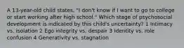 A 13-year-old child states, "I don't know if I want to go to college or start working after high school." Which stage of psychosocial development is indicated by this child's uncertainty? 1 Intimacy vs. isolation 2 Ego integrity vs. despair 3 Identity vs. role confusion 4 Generativity vs. stagnation