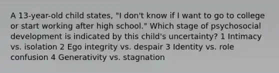 A 13-year-old child states, "I don't know if I want to go to college or start working after high school." Which stage of psychosocial development is indicated by this child's uncertainty? 1 Intimacy vs. isolation 2 Ego integrity vs. despair 3 Identity vs. role confusion 4 Generativity vs. stagnation