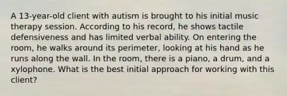 A 13-year-old client with autism is brought to his initial music therapy session. According to his record, he shows tactile defensiveness and has limited verbal ability. On entering the room, he walks around its perimeter, looking at his hand as he runs along the wall. In the room, there is a piano, a drum, and a xylophone. What is the best initial approach for working with this client?