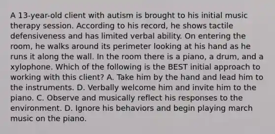 A 13-year-old client with autism is brought to his initial music therapy session. According to his record, he shows tactile defensiveness and has limited verbal ability. On entering the room, he walks around its perimeter looking at his hand as he runs it along the wall. In the room there is a piano, a drum, and a xylophone. Which of the following is the BEST initial approach to working with this client? A. Take him by the hand and lead him to the instruments. D. Verbally welcome him and invite him to the piano. C. Observe and musically reflect his responses to the environment. D. Ignore his behaviors and begin playing march music on the piano.