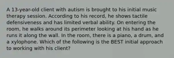 A 13-year-old client with autism is brought to his initial music therapy session. According to his record, he shows tactile defensiveness and has limited verbal ability. On entering the room, he walks around its perimeter looking at his hand as he runs it along the wall. In the room, there is a piano, a drum, and a xylophone. Which of the following is the BEST initial approach to working with his client?