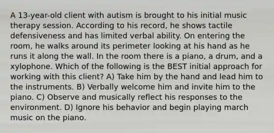 A 13-year-old client with autism is brought to his initial music therapy session. According to his record, he shows tactile defensiveness and has limited verbal ability. On entering the room, he walks around its perimeter looking at his hand as he runs it along the wall. In the room there is a piano, a drum, and a xylophone. Which of the following is the BEST initial approach for working with this client? A) Take him by the hand and lead him to the instruments. B) Verbally welcome him and invite him to the piano. C) Observe and musically reflect his responses to the environment. D) Ignore his behavior and begin playing march music on the piano.