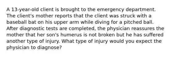 A 13-year-old client is brought to the emergency department. The client's mother reports that the client was struck with a baseball bat on his upper arm while diving for a pitched ball. After diagnostic tests are completed, the physician reassures the mother that her son's humerus is not broken but he has suffered another type of injury. What type of injury would you expect the physician to diagnose?