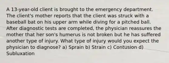 A 13-year-old client is brought to the emergency department. The client's mother reports that the client was struck with a baseball bat on his upper arm while diving for a pitched ball. After diagnostic tests are completed, the physician reassures the mother that her son's humerus is not broken but he has suffered another type of injury. What type of injury would you expect the physician to diagnose? a) Sprain b) Strain c) Contusion d) Subluxation