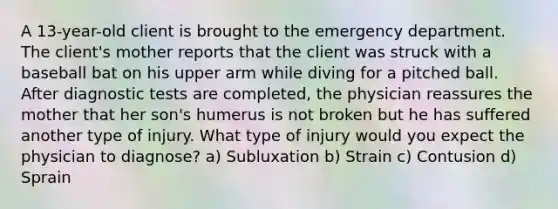 A 13-year-old client is brought to the emergency department. The client's mother reports that the client was struck with a baseball bat on his upper arm while diving for a pitched ball. After diagnostic tests are completed, the physician reassures the mother that her son's humerus is not broken but he has suffered another type of injury. What type of injury would you expect the physician to diagnose? a) Subluxation b) Strain c) Contusion d) Sprain