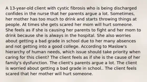 A 13-year-old client with cystic fibrosis who is being discharged confides in the nurse that her parents argue a lot. Sometimes, her mother has too much to drink and starts throwing things at people. At times she gets scared her mom will hurt someone. She feels as if she is causing her parents to fight and her mom to drink because she is always in the hospital. She also worries about getting a bad grade in school due to her many absences and not getting into a good college. According to Maslow's hierarchy of human needs, which issue should take priority when caring for this client? The client feels as if she is the cause of her family's dysfunction. The client's parents argue a lot. The client is worried about getting a bad grade in school.. The client feels scared that her mother will hurt someone.