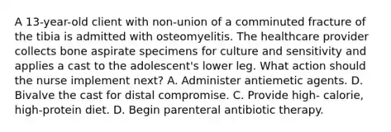 A 13-year-old client with non-union of a comminuted fracture of the tibia is admitted with osteomyelitis. The healthcare provider collects bone aspirate specimens for culture and sensitivity and applies a cast to the adolescent's lower leg. What action should the nurse implement next? A. Administer antiemetic agents. D. Bivalve the cast for distal compromise. C. Provide high- calorie, high-protein diet. D. Begin parenteral antibiotic therapy.