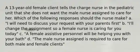 A 13-year-old female client tells the charge nurse in the pediatric unit that she does not want the male nurse assigned to care for her. Which of the following responses should the nurse make? a. "I will need to discuss your request with your parents first" b. "I'll change the assignment so a female nurse is caring for you today" c. "A female assistive personnel will be helping you with your bath" d. "The male nurse assigned is required to care for both male and female clients"