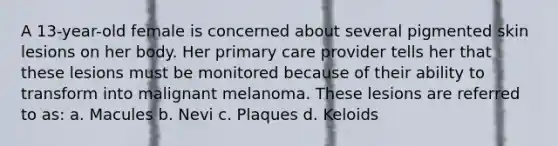 A 13-year-old female is concerned about several pigmented skin lesions on her body. Her primary care provider tells her that these lesions must be monitored because of their ability to transform into malignant melanoma. These lesions are referred to as: a. Macules b. Nevi c. Plaques d. Keloids