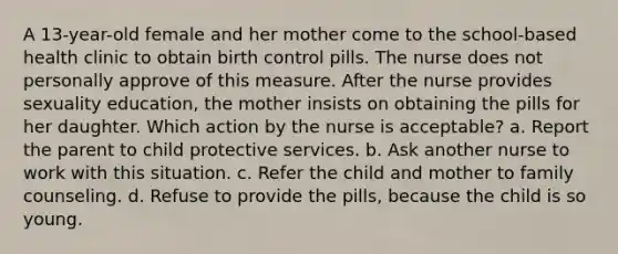 A 13-year-old female and her mother come to the school-based health clinic to obtain birth control pills. The nurse does not personally approve of this measure. After the nurse provides sexuality education, the mother insists on obtaining the pills for her daughter. Which action by the nurse is acceptable? a. Report the parent to child protective services. b. Ask another nurse to work with this situation. c. Refer the child and mother to family counseling. d. Refuse to provide the pills, because the child is so young.