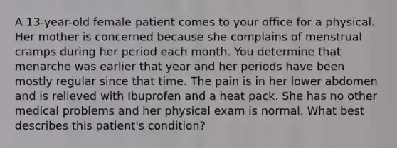 A 13-year-old female patient comes to your office for a physical. Her mother is concerned because she complains of menstrual cramps during her period each month. You determine that menarche was earlier that year and her periods have been mostly regular since that time. The pain is in her lower abdomen and is relieved with Ibuprofen and a heat pack. She has no other medical problems and her physical exam is normal. What best describes this patient's condition?