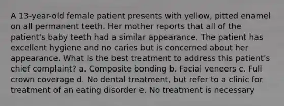 A 13-year-old female patient presents with yellow, pitted enamel on all permanent teeth. Her mother reports that all of the patient's baby teeth had a similar appearance. The patient has excellent hygiene and no caries but is concerned about her appearance. What is the best treatment to address this patient's chief complaint? a. Composite bonding b. Facial veneers c. Full crown coverage d. No dental treatment, but refer to a clinic for treatment of an eating disorder e. No treatment is necessary