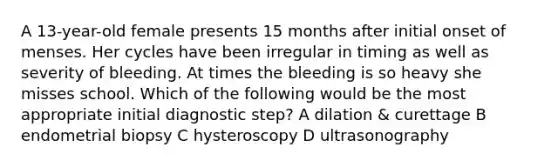 A 13-year-old female presents 15 months after initial onset of menses. Her cycles have been irregular in timing as well as severity of bleeding. At times the bleeding is so heavy she misses school. Which of the following would be the most appropriate initial diagnostic step? A dilation & curettage B endometrial biopsy C hysteroscopy D ultrasonography