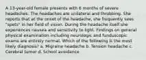 A 13-year-old female presents with 6 months of severe headaches. The headaches are unilateral and throbbing. She reports that at the onset of the headache, she frequently sees "spots" in her field of vision. During the headache itself she experiences nausea and sensitivity to light. Findings on general physical examination including neurologic and funduscopic exams are entirely normal. Which of the following is the most likely diagnosis? a. Migraine headache b. Tension headache c. Cerebral tumor d. School avoidance