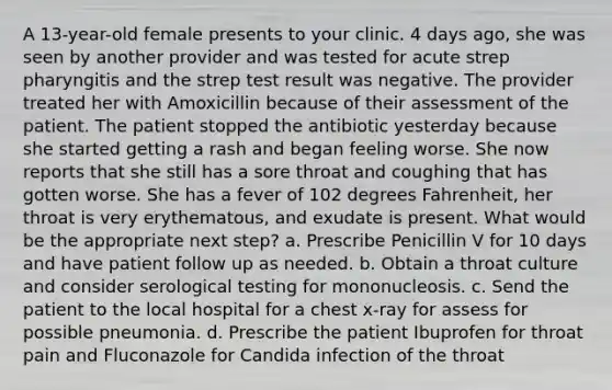 A 13-year-old female presents to your clinic. 4 days ago, she was seen by another provider and was tested for acute strep pharyngitis and the strep test result was negative. The provider treated her with Amoxicillin because of their assessment of the patient. The patient stopped the antibiotic yesterday because she started getting a rash and began feeling worse. She now reports that she still has a sore throat and coughing that has gotten worse. She has a fever of 102 degrees Fahrenheit, her throat is very erythematous, and exudate is present. What would be the appropriate next step? a. Prescribe Penicillin V for 10 days and have patient follow up as needed. b. Obtain a throat culture and consider serological testing for mononucleosis. c. Send the patient to the local hospital for a chest x-ray for assess for possible pneumonia. d. Prescribe the patient Ibuprofen for throat pain and Fluconazole for Candida infection of the throat