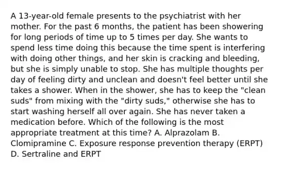 A 13-year-old female presents to the psychiatrist with her mother. For the past 6 months, the patient has been showering for long periods of time up to 5 times per day. She wants to spend less time doing this because the time spent is interfering with doing other things, and her skin is cracking and bleeding, but she is simply unable to stop. She has multiple thoughts per day of feeling dirty and unclean and doesn't feel better until she takes a shower. When in the shower, she has to keep the "clean suds" from mixing with the "dirty suds," otherwise she has to start washing herself all over again. She has never taken a medication before. Which of the following is the most appropriate treatment at this time? A. Alprazolam B. Clomipramine C. Exposure response prevention therapy (ERPT) D. Sertraline and ERPT