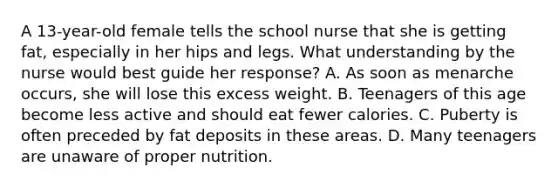 A 13-year-old female tells the school nurse that she is getting fat, especially in her hips and legs. What understanding by the nurse would best guide her response? A. As soon as menarche occurs, she will lose this excess weight. B. Teenagers of this age become less active and should eat fewer calories. C. Puberty is often preceded by fat deposits in these areas. D. Many teenagers are unaware of proper nutrition.