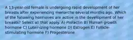 A 13-year-old female is undergoing rapid development of her breasts after experiencing menarche several months ago. Which of the following hormones are active in the development of her breasts? Select all that apply. A) Prolactin B) Human growth hormone C) Luteinizing hormone D) Estrogen E) Follicle-stimulating hormone F) Progesterone