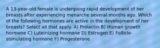 A 13-year-old female is undergoing rapid development of her breasts after experiencing menarche several months ago. Which of the following hormones are active in the development of her breasts? Select all that apply. A) Prolactin B) Human growth hormone C) Luteinizing hormone D) Estrogen E) Follicle-stimulating hormone F) Progesterone