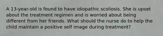 A 13-year-old is found to have idiopathic scoliosis. She is upset about the treatment regimen and is worried about being different from her friends. What should the nurse do to help the child maintain a positive self image during treatment?