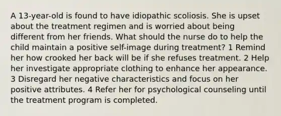 A 13-year-old is found to have idiopathic scoliosis. She is upset about the treatment regimen and is worried about being different from her friends. What should the nurse do to help the child maintain a positive self-image during treatment? 1 Remind her how crooked her back will be if she refuses treatment. 2 Help her investigate appropriate clothing to enhance her appearance. 3 Disregard her negative characteristics and focus on her positive attributes. 4 Refer her for psychological counseling until the treatment program is completed.