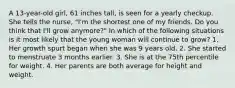 A 13-year-old girl, 61 inches tall, is seen for a yearly checkup. She tells the nurse, "I'm the shortest one of my friends. Do you think that I'll grow anymore?" In which of the following situations is it most likely that the young woman will continue to grow? 1. Her growth spurt began when she was 9 years old. 2. She started to menstruate 3 months earlier. 3. She is at the 75th percentile for weight. 4. Her parents are both average for height and weight.