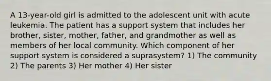 A 13-year-old girl is admitted to the adolescent unit with acute leukemia. The patient has a support system that includes her brother, sister, mother, father, and grandmother as well as members of her local community. Which component of her support system is considered a suprasystem? 1) The community 2) The parents 3) Her mother 4) Her sister